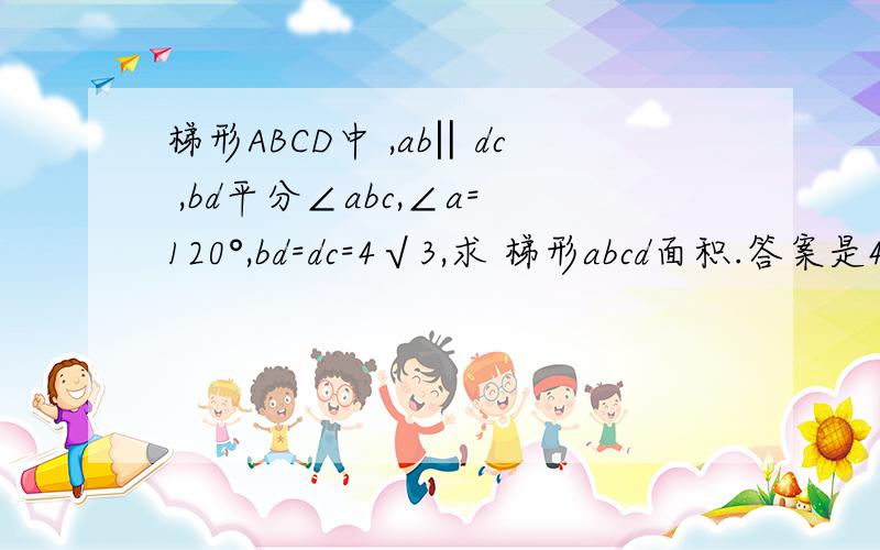 梯形ABCD中 ,ab‖dc ,bd平分∠abc,∠a=120°,bd=dc=4√3,求 梯形abcd面积.答案是4√3+12