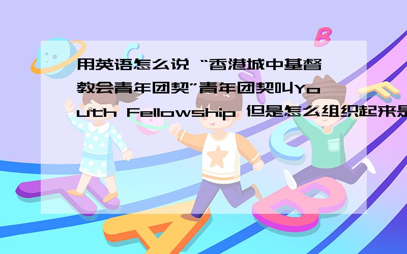 用英语怎么说 “香港城中基督教会青年团契”青年团契叫Youth Fellowship 但是怎么组织起来是对的 这事很慎重，谢谢下面朋友的回答，但是还需要加上“城中基督教会”这个不能省略。Centre Ch
