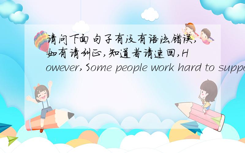 请问下面句子有没有语法错误,如有请纠正,知道者请速回,However,Some people work hard to support their families,others are want to prove their ability in the work.