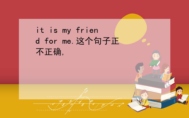 it is my friend for me.这个句子正不正确,