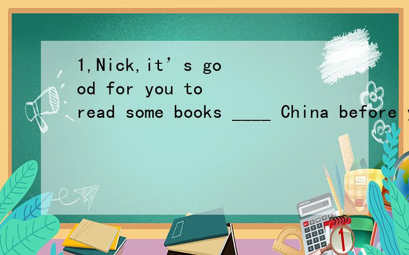 1,Nick,it’s good for you to read some books ____ China before you start your trip there.A in B for C of D on2,---How amazing it is that astronauts are exploring outer space ---lt is a challenge,l guess,___man against nature.A of B for C by D about