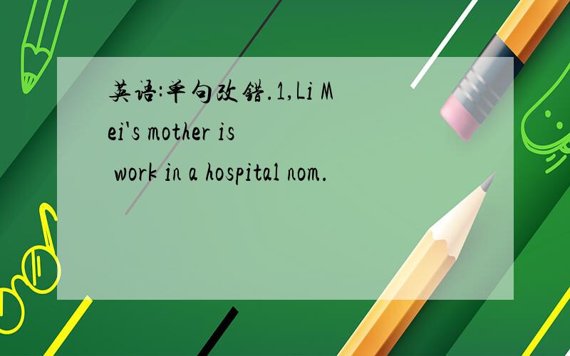 英语:单句改错.1,Li Mei's mother is work in a hospital nom.