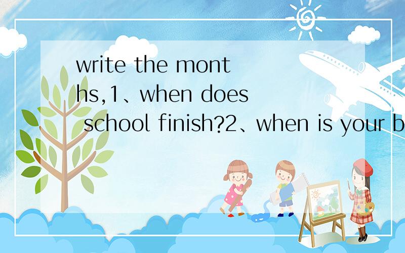 write the months,1、when does school finish?2、when is your birthday?3、when is your friend birthday 4、when is your mother birthday?5、when did your mother and farther marry?6、when is Spring Festival?