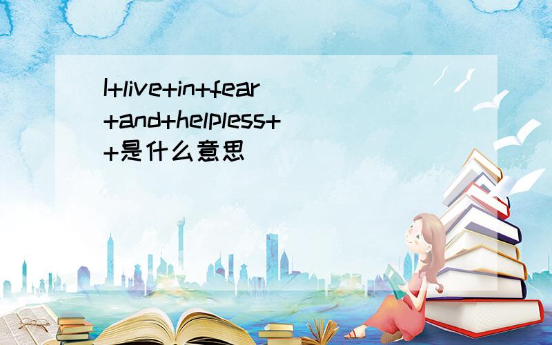 I+live+in+fear+and+helpless++是什么意思