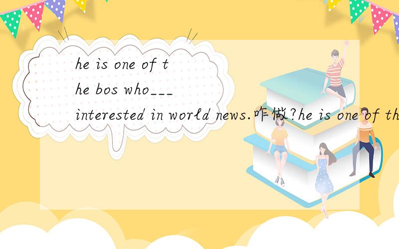 he is one of the bos who___ interested in world news.咋做?he is one of the bos who___ interested in world news.A.are B.is C.be 请说明原因