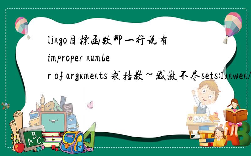 lingo目标函数那一行说有improper number of arguments 求指教~感激不尽sets:lunwen/1..150/;lunshu/1..4/;t/1..8/;links/lunwen,lunshu,t/:x;endsetsmin=@sum(lunwen(v):@sum(lunwen(j)|j#gt#v:@sum(lunshu(m):@sum(t(k):x(v,m,k)*x(j,m,k)))));@for(l