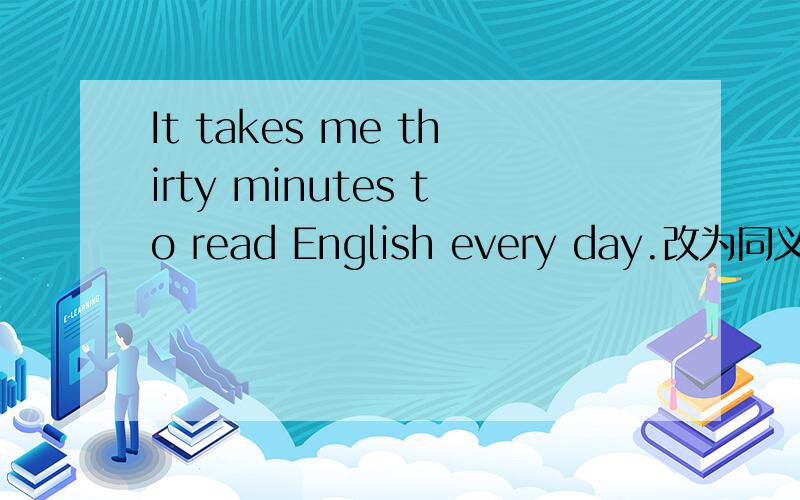 It takes me thirty minutes to read English every day.改为同义句