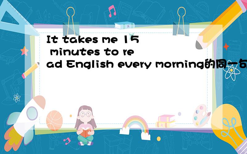 It takes me 15 minutes to read English every morning的同一句是有填的I（）15 minutes （） English every morning 两个空格填什么