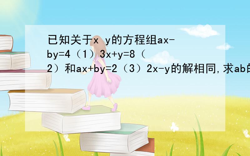 已知关于x y的方程组ax-by=4（1）3x+y=8（2）和ax+by=2（3）2x-y的解相同,求ab的值帮帮我啊!