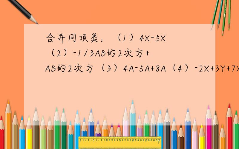 合并同项类：（1）4X-5X（2）-1/3AB的2次方+AB的2次方（3）4A-5A+8A（4）-2X+3Y+7X-1/2Y先合并同项类,再求代数式的值：X的2次方-2X的2次方+5-X的2次方-3,其中X=-1／2