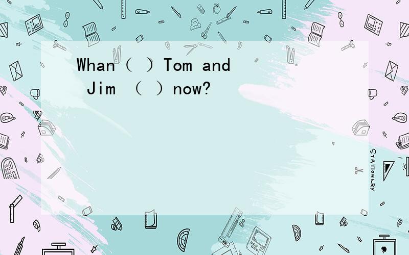 Whan（ ）Tom and Jim （ ）now?