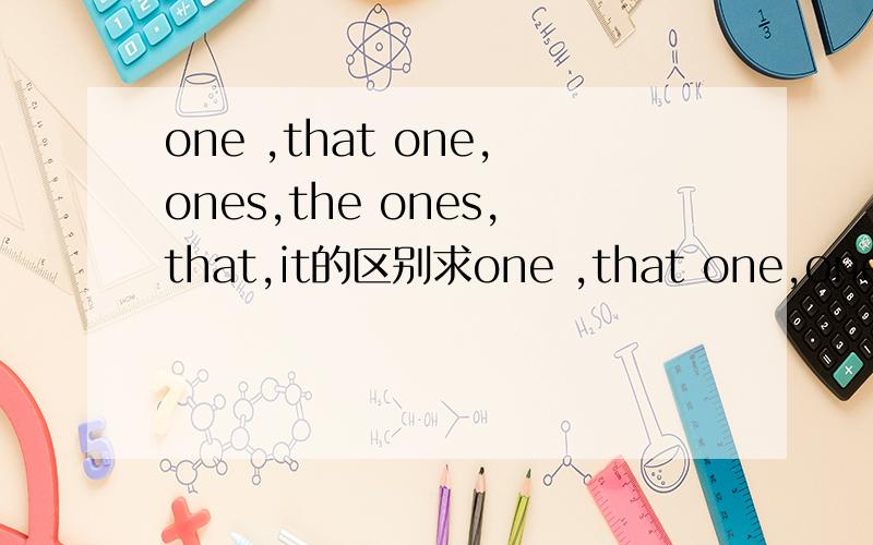 one ,that one,ones,the ones,that,it的区别求one ,that one,ones,the ones,that,it的详细区别