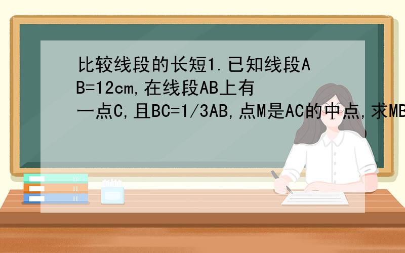 比较线段的长短1.已知线段AB=12cm,在线段AB上有一点C,且BC=1/3AB,点M是AC的中点,求MB的长.