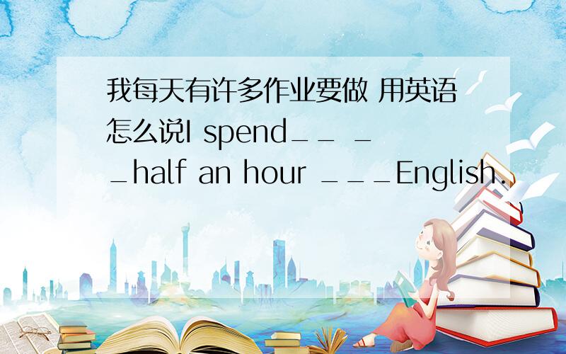 我每天有许多作业要做 用英语怎么说I spend__ __half an hour ___English.