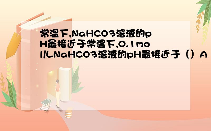 常温下,NaHCO3溶液的pH最接近于常温下,0.1mol/LNaHCO3溶液的pH最接近于（）A 13.0 B 8.4 C7.0 D 5.6