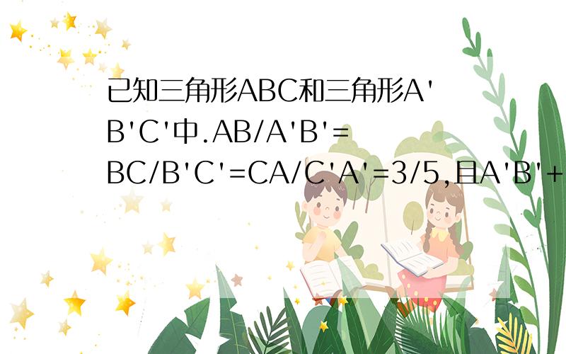 已知三角形ABC和三角形A'B'C'中.AB/A'B'=BC/B'C'=CA/C'A'=3/5,且A'B'+B'C'+C'A'=30cm,求三角形ABC的周长.
