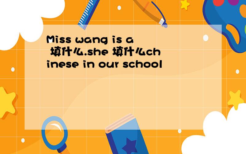 Miss wang is a 填什么.she 填什么chinese in our school