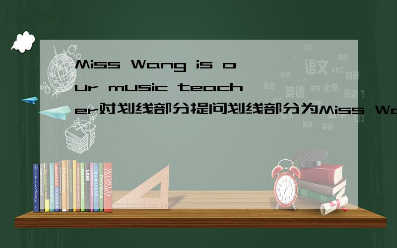 Miss Wang is our music teacher对划线部分提问划线部分为Miss Wang