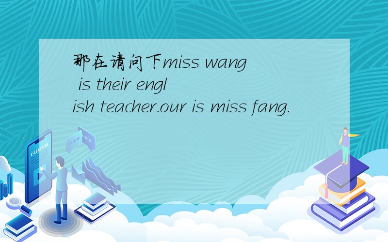 那在请问下miss wang is their english teacher.our is miss fang.