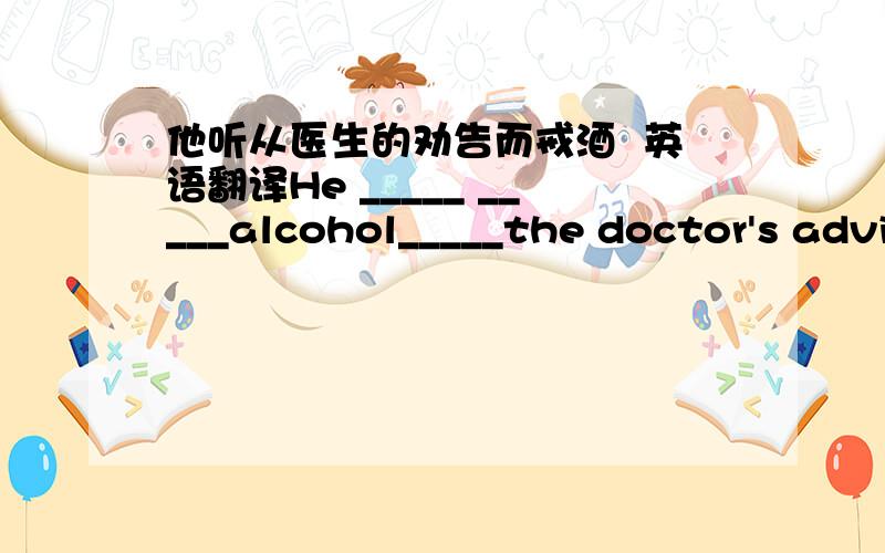 他听从医生的劝告而戒酒  英语翻译He _____ _____alcohol_____the doctor's advice.怎么填空