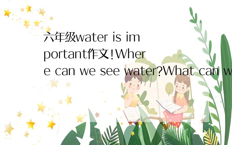 六年级water is important作文!Where can we see water?What can we use water to do?What may happen if there is no water?