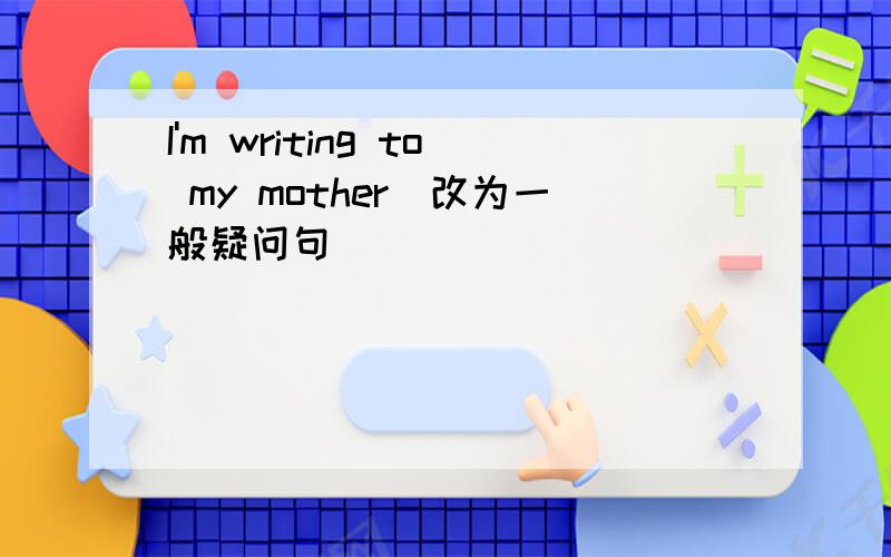 I'm writing to my mother(改为一般疑问句）
