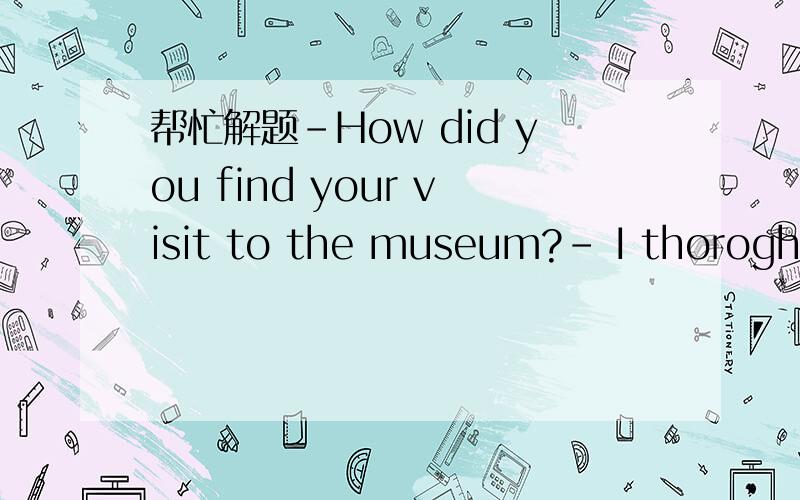 帮忙解题-How did you find your visit to the museum?- I thoroghly enjoyed it.it was __than expectedA far more interesting B so more interesting