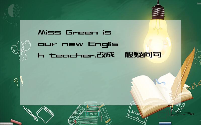 Miss Green is our new English teacher.改成一般疑问句