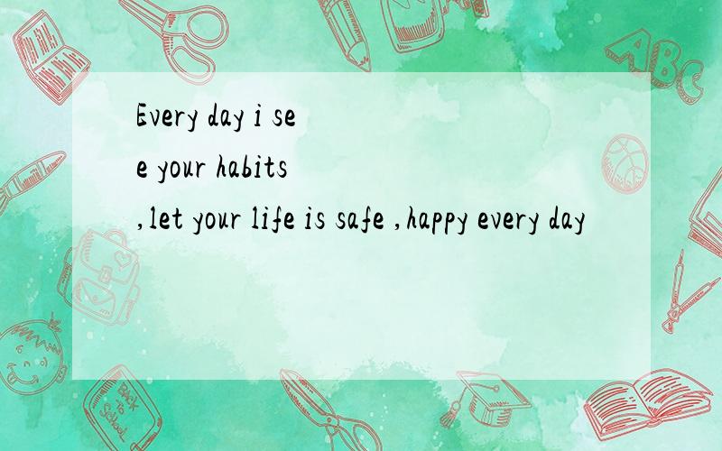 Every day i see your habits ,let your life is safe ,happy every day