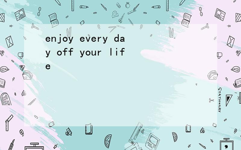 enjoy every day off your life