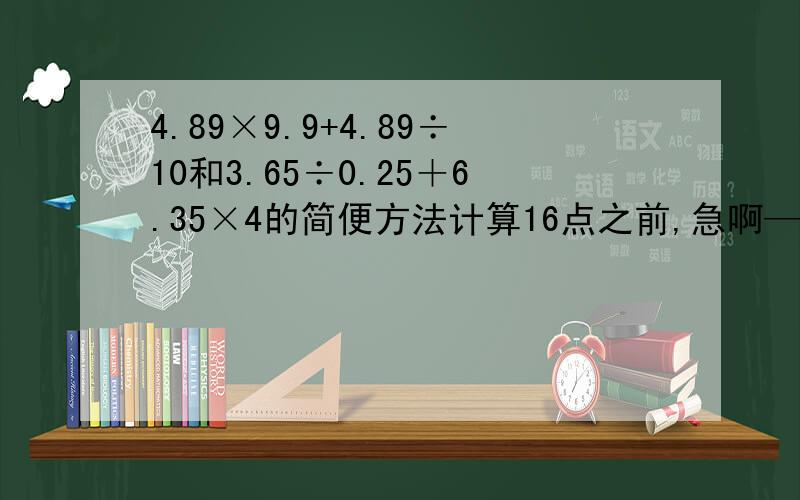 4.89×9.9+4.89÷10和3.65÷0.25＋6.35×4的简便方法计算16点之前,急啊————————————————