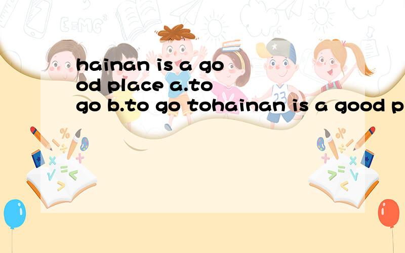 hainan is a good place a.to go b.to go tohainan is a good place a.to go b.to go to 我觉得选b,做后置定语,go是不及物动词,不是必须加介词吗