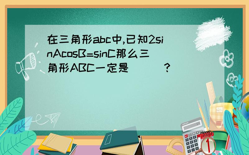 在三角形abc中,已知2sinAcosB=sinC那么三角形ABC一定是___?