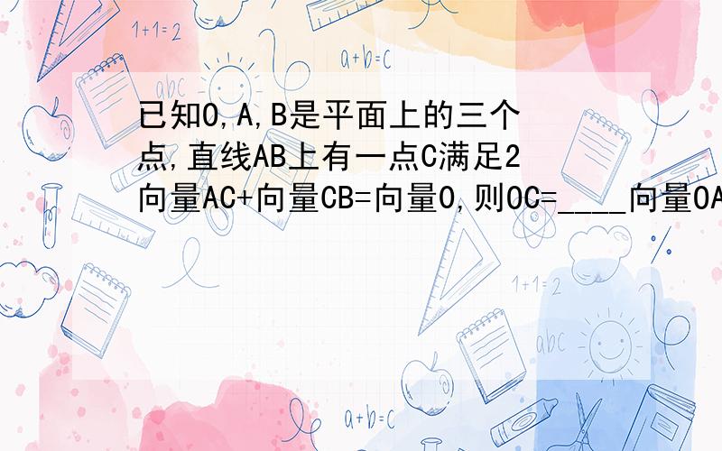 已知O,A,B是平面上的三个点,直线AB上有一点C满足2向量AC+向量CB=向量0,则OC=____向量OA+____向量_OB
