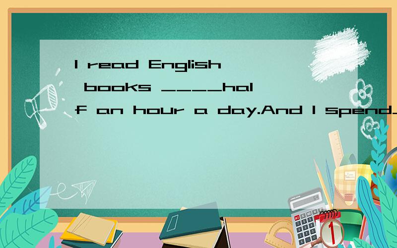 I read English books ____half an hour a day.And I spend_____one hour on my homework every day.