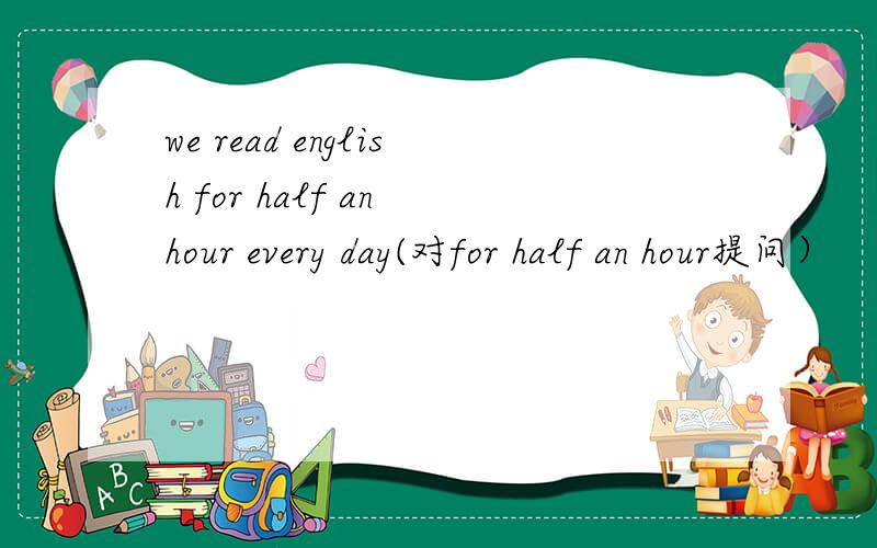 we read english for half an hour every day(对for half an hour提问）