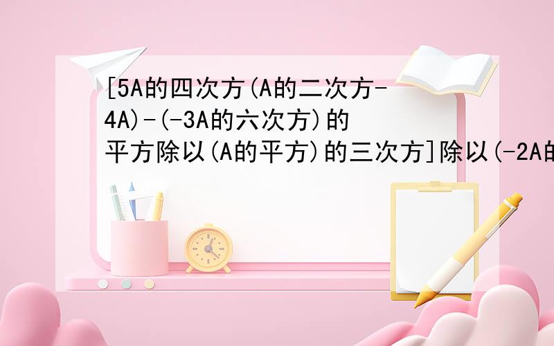 [5A的四次方(A的二次方-4A)-(-3A的六次方)的平方除以(A的平方)的三次方]除以(-2A的二次方)的三次方[5A的四次方（A的二次方-4A）-（-3A的六次方）的平方除以（A的平方）的三次方]除以（-2A的二次