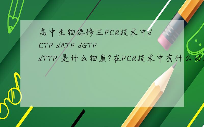 高中生物选修三PCR技术中dCTP dATP dGTP dTTP 是什么物质?在PCR技术中有什么功能?