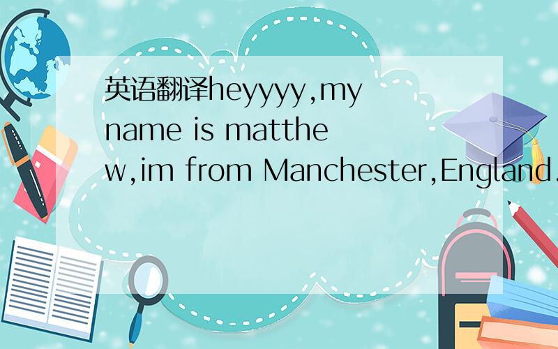 英语翻译heyyyy,my name is matthew,im from Manchester,England.I hope we can be friends whats your name Im sorry i dont understand Chinese writing,only pin yin :o) whats your job have a great day xxxxxxxxxxxxx