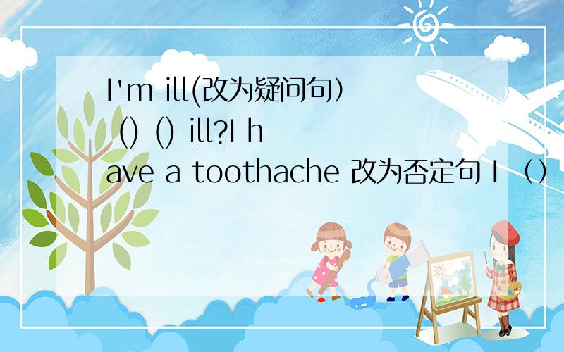 I'm ill(改为疑问句） () () ill?I have a toothache 改为否定句 I （）（）a toothache.she has two sisters 疑问句 （）she （）to sister?He can sing in english?改一般疑问句并肯定回答He is going to bookstore（改为否定