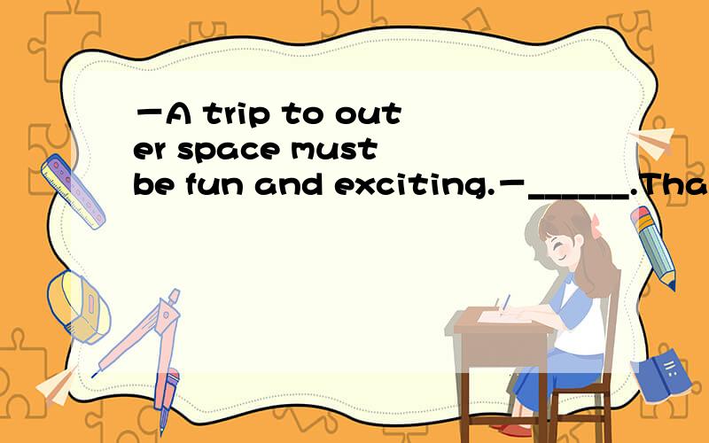 －A trip to outer space must be fun and exciting.－______.That's why so many people are looking forward to such a trip.A.That's all rightB.I perfer toC.I suppose toD.It depends我最不会做这种题关于生活交际问题了!能不能顺便把