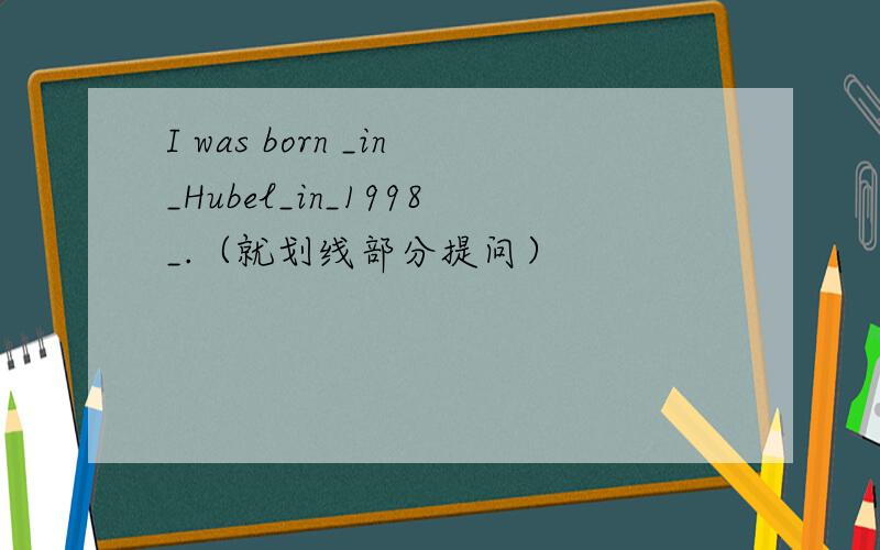 I was born _in_Hubel_in_1998_.（就划线部分提问）