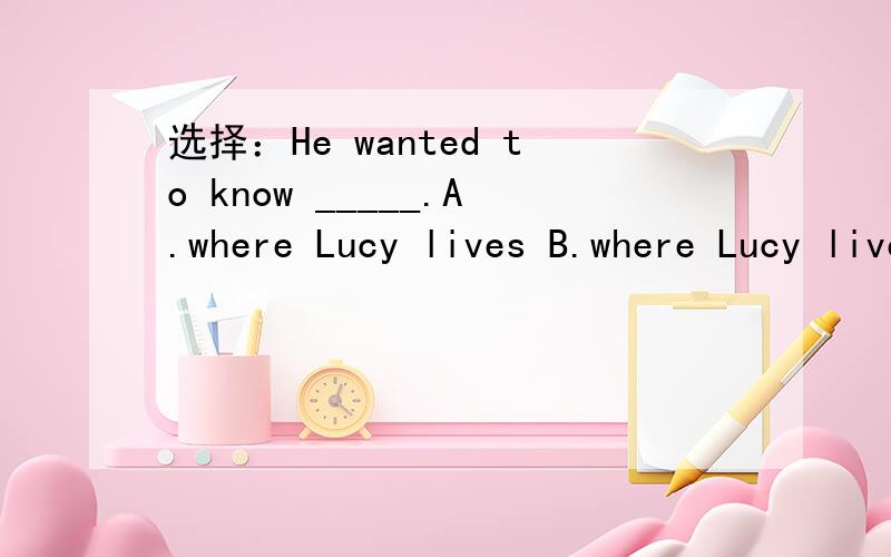选择：He wanted to know _____.A.where Lucy lives B.where Lucy lived C.where Lucy lives in选哪一个?为什么?