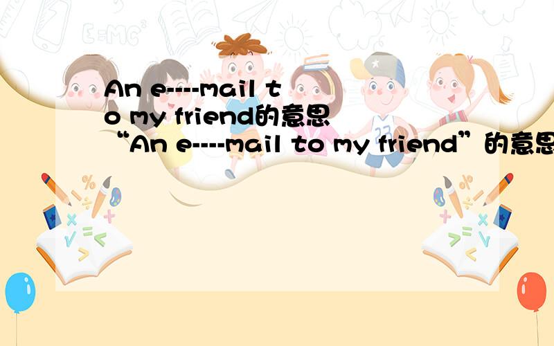 An e----mail to my friend的意思“An e----mail to my friend”的意思是什么?能给我“An e----mail to my friend”的作文吗?作文？