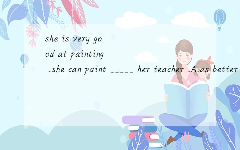 she is very good at painting .she can paint _____ her teacher .A.as better as B.as well as C.as good AS D.so well as