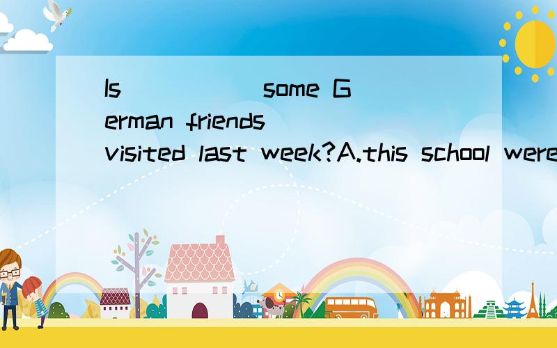 Is _____some German friends visited last week?A.this school were      B.this school oneC.this the school       D.this school