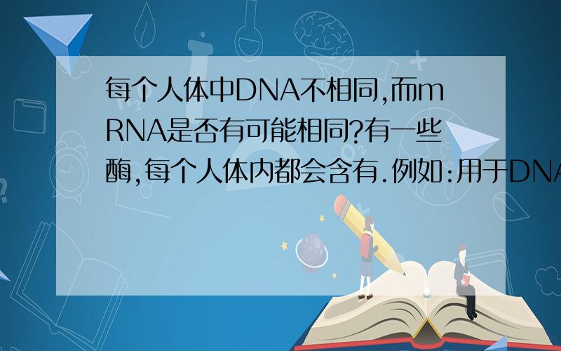 每个人体中DNA不相同,而mRNA是否有可能相同?有一些酶,每个人体内都会含有.例如:用于DNA复制的DNA解旋酶,转录需要的RNA聚合酶...那么,这些酶即使位于不同人体,结构是否相同?转录这些蛋白质的