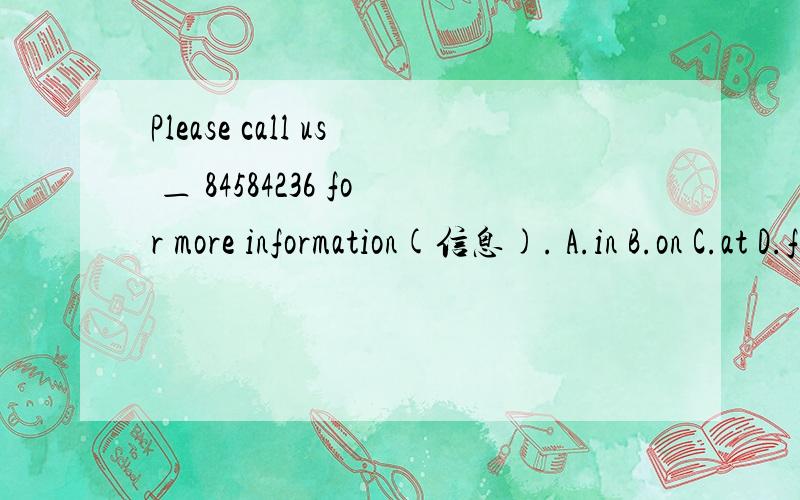 Please call us ＿ 84584236 for more information(信息). A.in B.on C.at D.from84584236是一个电话号码.急!