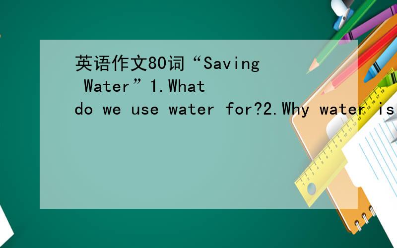 英语作文80词“Saving Water”1.What do we use water for?2.Why water is very important in our daily life?3.How do we save water?