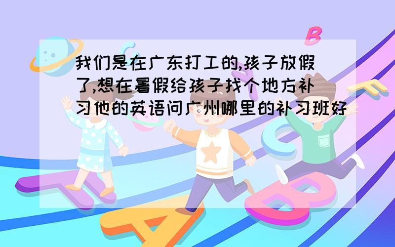 我们是在广东打工的,孩子放假了,想在暑假给孩子找个地方补习他的英语问广州哪里的补习班好